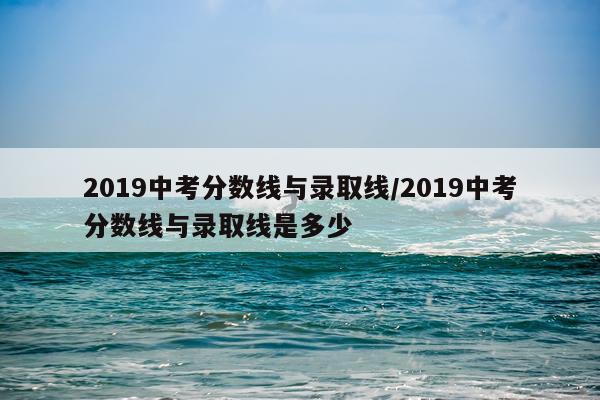 2019中考分数线与录取线/2019中考分数线与录取线是多少