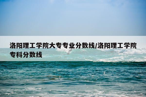 洛阳理工学院大专专业分数线/洛阳理工学院专科分数线