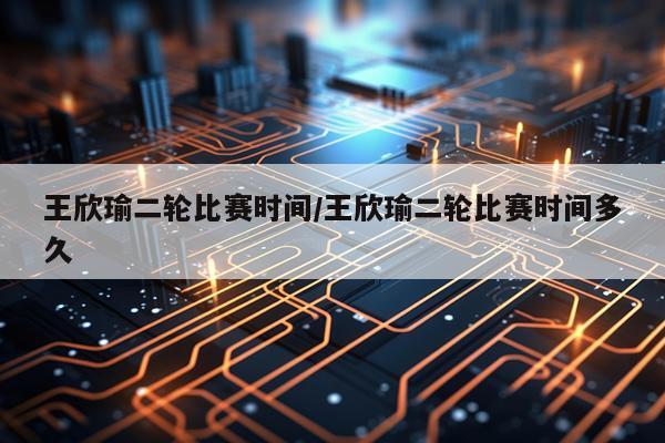 王欣瑜二轮比赛时间/王欣瑜二轮比赛时间多久