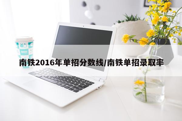 南铁2016年单招分数线/南铁单招录取率