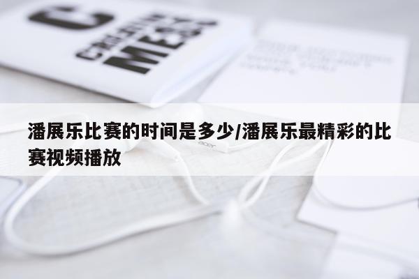 潘展乐比赛的时间是多少/潘展乐最精彩的比赛视频播放