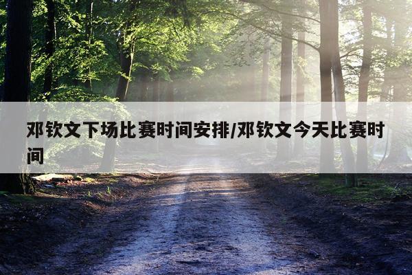 邓钦文下场比赛时间安排/邓钦文今天比赛时间