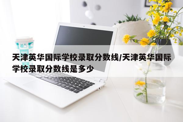 天津英华国际学校录取分数线/天津英华国际学校录取分数线是多少