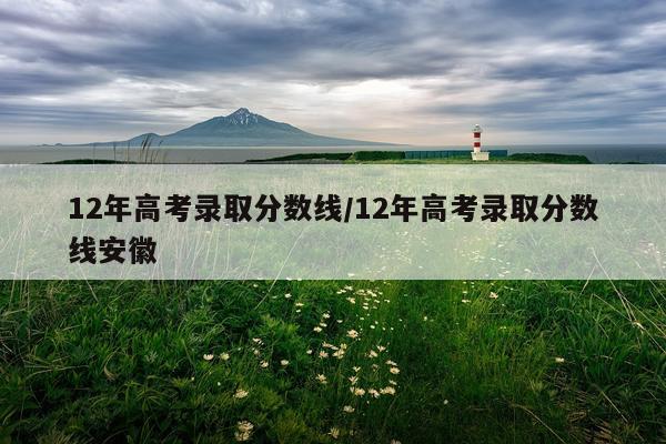 12年高考录取分数线/12年高考录取分数线安徽