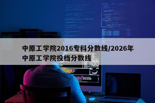 中原工学院2016专科分数线/2026年中原工学院投档分数线
