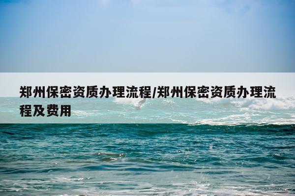 郑州保密资质办理流程/郑州保密资质办理流程及费用