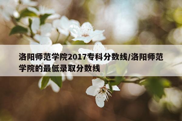 洛阳师范学院2017专科分数线/洛阳师范学院的最低录取分数线