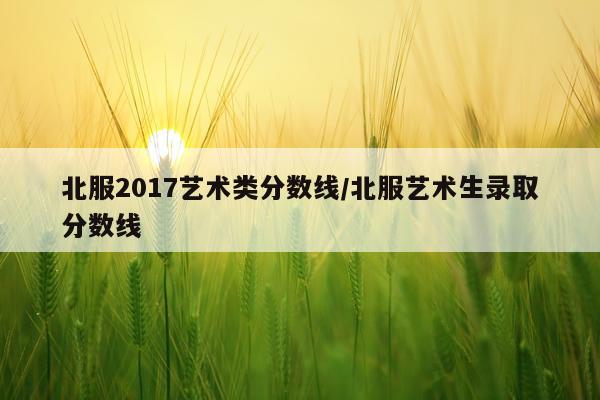 北服2017艺术类分数线/北服艺术生录取分数线