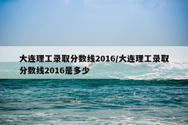 大连理工录取分数线2016/大连理工录取分数线2016是多少