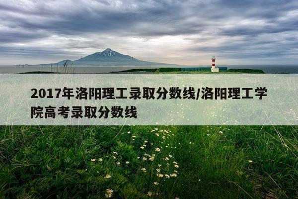 2017年洛阳理工录取分数线/洛阳理工学院高考录取分数线