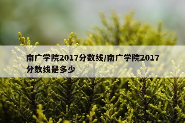 南广学院2017分数线/南广学院2017分数线是多少