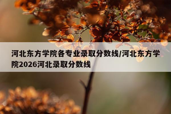 河北东方学院各专业录取分数线/河北东方学院2026河北录取分数线