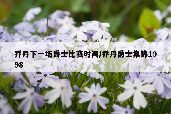 乔丹下一场爵士比赛时间/乔丹爵士集锦1998