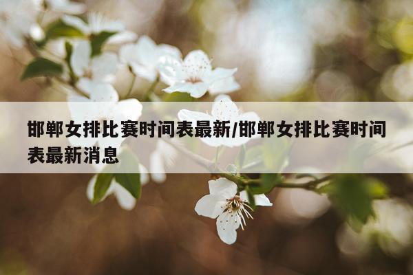 邯郸女排比赛时间表最新/邯郸女排比赛时间表最新消息