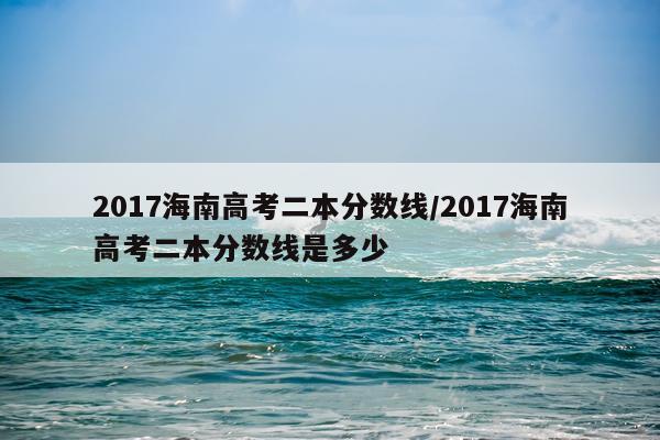 2017海南高考二本分数线/2017海南高考二本分数线是多少