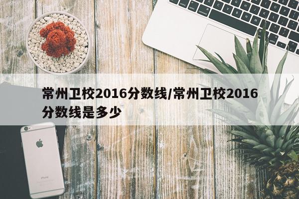 常州卫校2016分数线/常州卫校2016分数线是多少