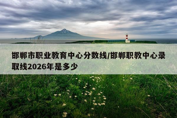 邯郸市职业教育中心分数线/邯郸职教中心录取线2026年是多少