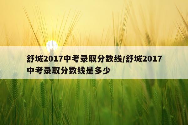 舒城2017中考录取分数线/舒城2017中考录取分数线是多少
