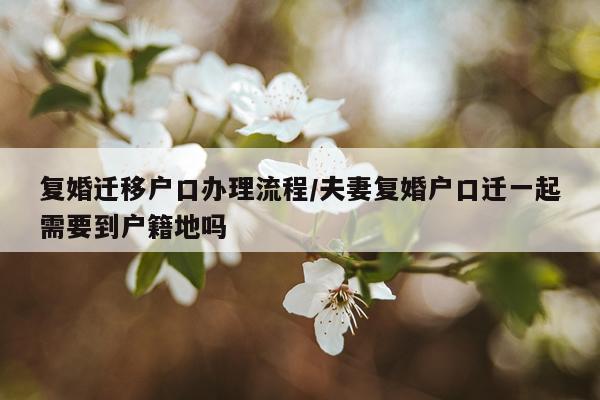 复婚迁移户口办理流程/夫妻复婚户口迁一起需要到户籍地吗