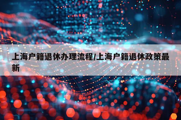 上海户籍退休办理流程/上海户籍退休政策最新