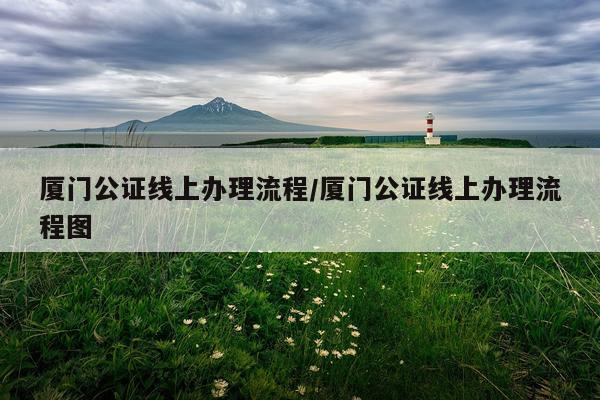 厦门公证线上办理流程/厦门公证线上办理流程图