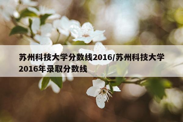 苏州科技大学分数线2016/苏州科技大学2016年录取分数线