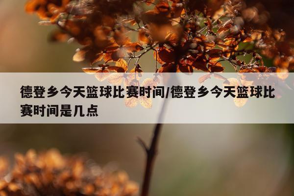 德登乡今天篮球比赛时间/德登乡今天篮球比赛时间是几点