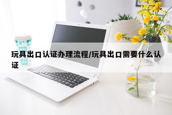 玩具出口认证办理流程/玩具出口需要什么认证