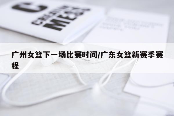 广州女篮下一场比赛时间/广东女篮新赛季赛程