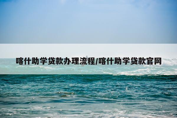 喀什助学贷款办理流程/喀什助学贷款官网