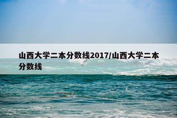 山西大学二本分数线2017/山西大学二本分数线