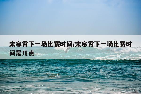 宋寒霄下一场比赛时间/宋寒霄下一场比赛时间是几点