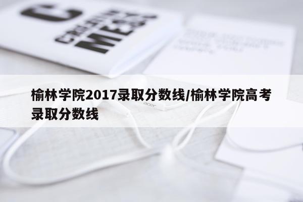 榆林学院2017录取分数线/榆林学院高考录取分数线