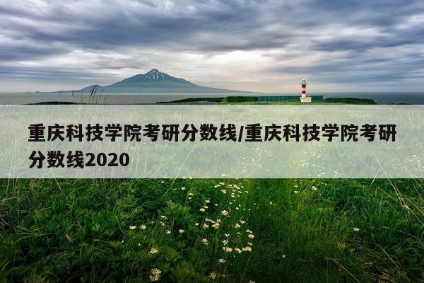重庆科技学院考研分数线/重庆科技学院考研分数线2020