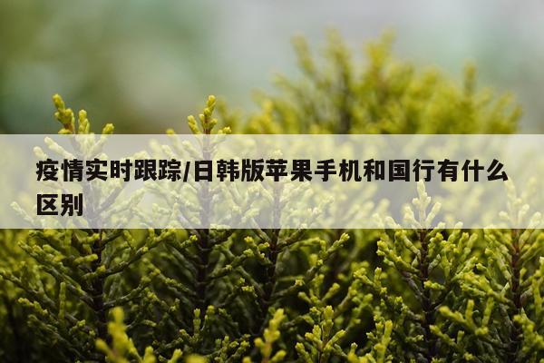 疫情实时跟踪/日韩版苹果手机和国行有什么区别