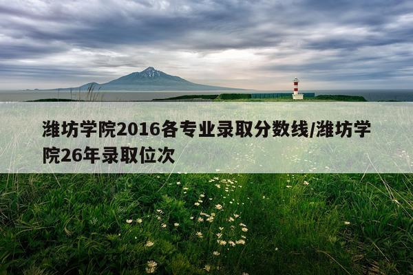 潍坊学院2016各专业录取分数线/潍坊学院26年录取位次