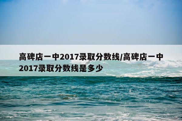 高碑店一中2017录取分数线/高碑店一中2017录取分数线是多少