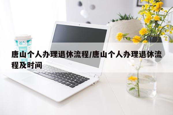 唐山个人办理退休流程/唐山个人办理退休流程及时间