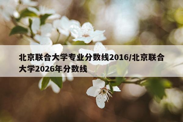 北京联合大学专业分数线2016/北京联合大学2026年分数线