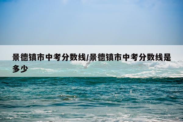 景德镇市中考分数线/景德镇市中考分数线是多少