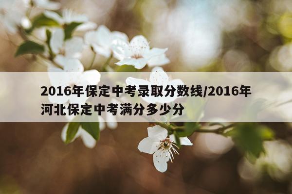 2016年保定中考录取分数线/2016年河北保定中考满分多少分