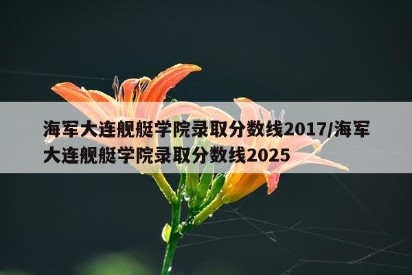 海军大连舰艇学院录取分数线2017/海军大连舰艇学院录取分数线2025