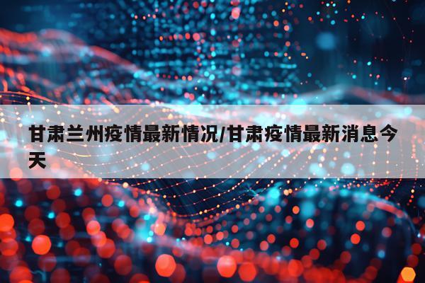 甘肃兰州疫情最新情况/甘肃疫情最新消息今天