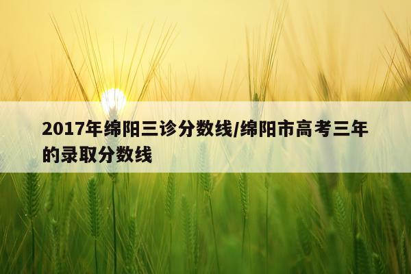 2017年绵阳三诊分数线/绵阳市高考三年的录取分数线