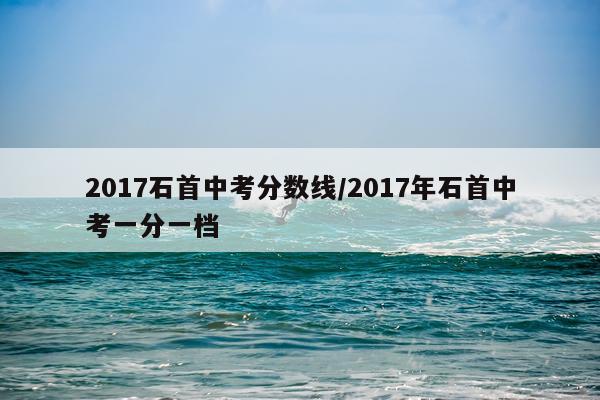 2017石首中考分数线/2017年石首中考一分一档