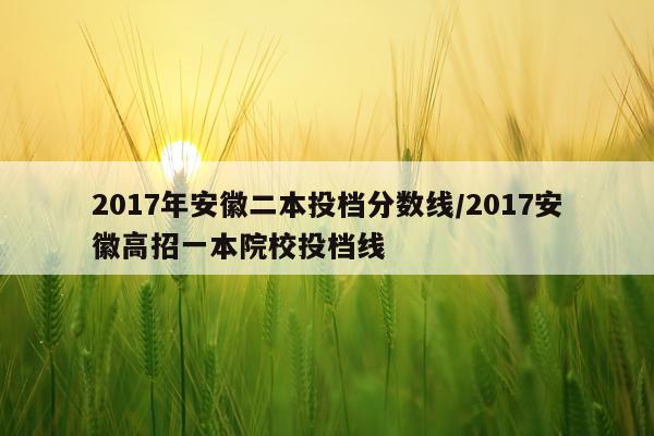 2017年安徽二本投档分数线/2017安徽高招一本院校投档线