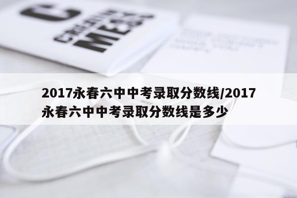2017永春六中中考录取分数线/2017永春六中中考录取分数线是多少
