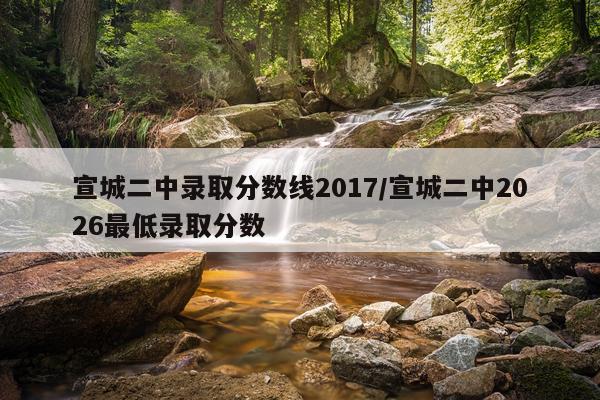 宣城二中录取分数线2017/宣城二中2026最低录取分数