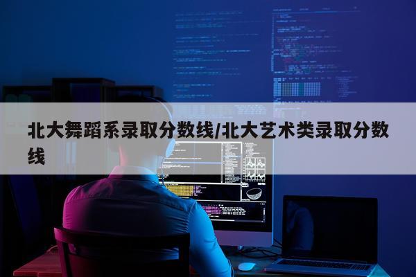 北大舞蹈系录取分数线/北大艺术类录取分数线
