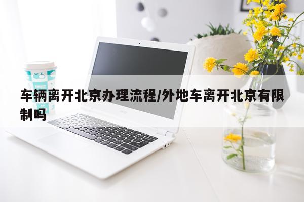 车辆离开北京办理流程/外地车离开北京有限制吗